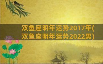 双鱼座明年运势2017年(双鱼座明年运势2022男)